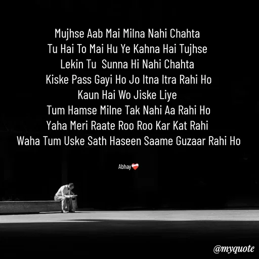 Quote by Abhay - Mujhse Aab Mai Milna Nahi Chahta 
Tu Hai To Mai Hu Ye Kahna Hai Tujhse 
Lekin Tu  Sunna Hi Nahi Chahta 
Kiske Pass Gayi Ho Jo Itna Itra Rahi Ho
Kaun Hai Wo Jiske Liye 
Tum Hamse Milne Tak Nahi Aa Rahi Ho
Yaha Meri Raate Roo Roo Kar Kat Rahi 
Waha Tum Uske Sath Haseen Saame Guzaar Rahi Ho


Abhay❤️‍🩹 - Made using Quotes Creator App, Post Maker App