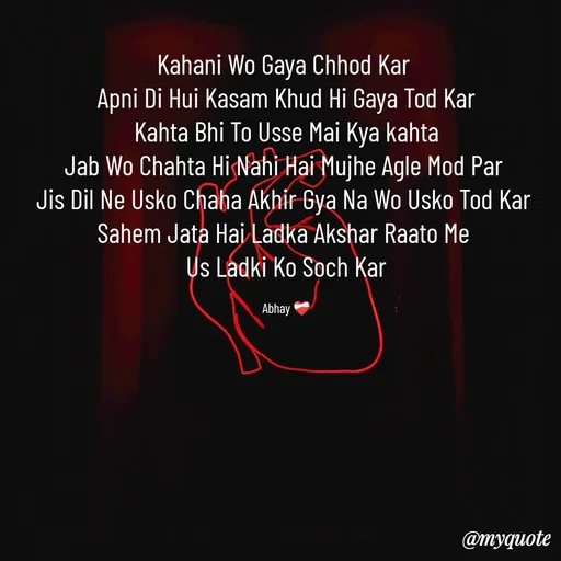 Quote by Abhay - Kahani Wo Gaya Chhod Kar 
Apni Di Hui Kasam Khud Hi Gaya Tod Kar
 Kahta Bhi To Usse Mai Kya kahta 
Jab Wo Chahta Hi Nahi Hai Mujhe Agle Mod Par 
Jis Dil Ne Usko Chaha Akhir Gya Na Wo Usko Tod Kar 
Sahem Jata Hai Ladka Akshar Raato Me 
Us Ladki Ko Soch Kar

Abhay ❤️‍🩹 - Made using Quotes Creator App, Post Maker App