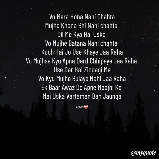 Quote by Abhay - Vo Mera Hona Nahi Chahta
Mujhe Khona Bhi Nahi chahta 
Dil Me Kya Hai Uske 
Vo Mujhe Batana Nahi chahta 
Kuch Hai Jo Use Khaye Jaa Raha
Vo Mujhse Kyu Apna Dard Chhipaye Jaa Raha 
Use Dar Hai Zindagi Me
Vo Kyu Mujhe Bulaye Nahi Jaa Raha
Ek Baar Awaz De Apne Maajhi Ko 
Mai Uska Vartaman Ban Jaunga

Abhay❤️‍🩹 - Made using Quotes Creator App, Post Maker App