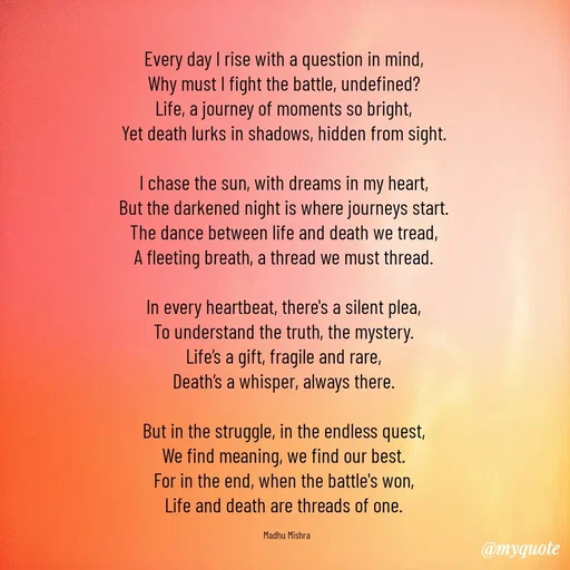Quote by Honey - Every day I rise with a question in mind,  
Why must I fight the battle, undefined?  
Life, a journey of moments so bright,  
Yet death lurks in shadows, hidden from sight.  

I chase the sun, with dreams in my heart,  
But the darkened night is where journeys start.  
The dance between life and death we tread,  
A fleeting breath, a thread we must thread.  

In every heartbeat, there's a silent plea,  
To understand the truth, the mystery.  
Life’s a gift, fragile and rare,  
Death’s a whisper, always there.  

But in the struggle, in the endless quest,  
We find meaning, we find our best.  
For in the end, when the battle's won,  
Life and death are threads of one.  

Madhu Mishra  - Made using Quotes Creator App, Post Maker App