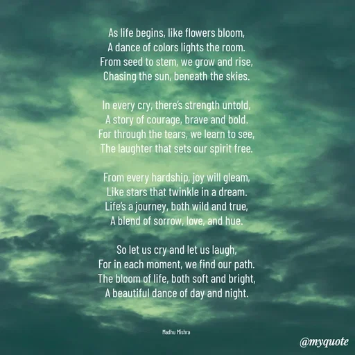 Quote by Honey - As life begins, like flowers bloom,
A dance of colors lights the room.
From seed to stem, we grow and rise,
Chasing the sun, beneath the skies.

In every cry, there’s strength untold,
A story of courage, brave and bold.
For through the tears, we learn to see,
The laughter that sets our spirit free.

From every hardship, joy will gleam,
Like stars that twinkle in a dream.
Life’s a journey, both wild and true,
A blend of sorrow, love, and hue.

So let us cry and let us laugh,
For in each moment, we find our path.
The bloom of life, both soft and bright,
A beautiful dance of day and night.



Madhu Mishra  - Made using Quotes Creator App, Post Maker App