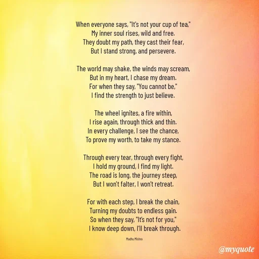 Quote by Honey - When everyone says, "It's not your cup of tea,"  
My inner soul rises, wild and free.  
They doubt my path, they cast their fear,  
But I stand strong, and persevere.  

The world may shake, the winds may scream,  
But in my heart, I chase my dream.  
For when they say, "You cannot be,"  
I find the strength to just believe.  

The wheel ignites, a fire within,  
I rise again, through thick and thin.  
In every challenge, I see the chance,  
To prove my worth, to take my stance.  

Through every tear, through every fight,  
I hold my ground, I find my light.  
The road is long, the journey steep,  
But I won't falter, I won’t retreat.  

For with each step, I break the chain,  
Turning my doubts to endless gain.  
So when they say, "It’s not for you,"  
I know deep down, I’ll break through.

Madhu Mishra  - Made using Quotes Creator App, Post Maker App