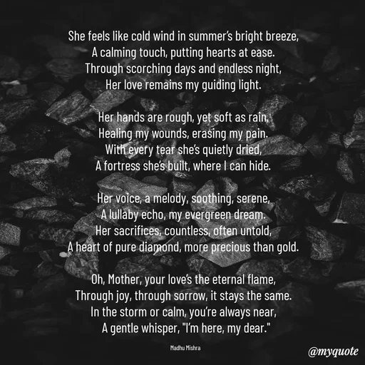 Quote by Honey - She feels like cold wind in summer’s bright breeze,  
A calming touch, putting hearts at ease.  
Through scorching days and endless night,  
Her love remains my guiding light.  

Her hands are rough, yet soft as rain,  
Healing my wounds, erasing my pain.  
With every tear she’s quietly dried,  
A fortress she’s built, where I can hide.  

Her voice, a melody, soothing, serene,  
A lullaby echo, my evergreen dream.  
Her sacrifices, countless, often untold,  
A heart of pure diamond, more precious than gold.  

Oh, Mother, your love’s the eternal flame,  
Through joy, through sorrow, it stays the same.  
In the storm or calm, you’re always near,  
A gentle whisper, "I’m here, my dear."

Madhu Mishra  - Made using Quotes Creator App, Post Maker App