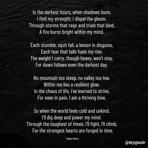 Quote by Honey - In the darkest hours, when shadows loom,  
I find my strength; I dispel the gloom.  
Through storms that rage and trials that bind,  
A fire burns bright within my mind.  

Each stumble, each fall, a lesson in disguise,  
Each tear that falls fuels my rise.  
The weight I carry, though heavy, won’t stay,  
For dawn follows even the darkest day.  

No mountain too steep, no valley too low,  
Within me lies a resilient glow.  
In the chaos of life, I’ve learned to strive,  
For even in pain, I am a thriving hive.  

So when the world feels cold and unkind,  
I’ll dig deep and power my mind.  
Through the toughest of times, I’ll fight, I’ll climb,  
For the strongest hearts are forged in time.

Madhu Mishra  - Made using Quotes Creator App, Post Maker App