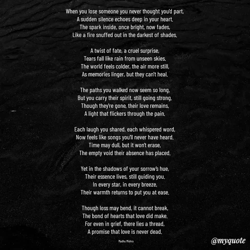 Quote by Honey - When you lose someone you never thought you'd part,  
A sudden silence echoes deep in your heart.  
The spark inside, once bright, now fades,  
Like a fire snuffed out in the darkest of shades.  

A twist of fate, a cruel surprise,  
Tears fall like rain from unseen skies.  
The world feels colder, the air more still,  
As memories linger, but they can't heal.  

The paths you walked now seem so long,  
But you carry their spirit, still going strong.  
Though they're gone, their love remains,  
A light that flickers through the pain.  

Each laugh you shared, each whispered word,  
Now feels like songs you'll never have heard.  
Time may dull, but it won’t erase,  
The empty void their absence has placed.  

Yet in the shadows of your sorrow’s hue,  
Their essence lives, still guiding you.  
In every star, in every breeze,  
Their warmth returns to put you at ease.  

Though loss may bend, it cannot break,  
The bond of hearts that love did make.  
For even in grief, there lies a thread,  
A promise that love is never dead.  

Madhu Mishra  - Made using Quotes Creator App, Post Maker App