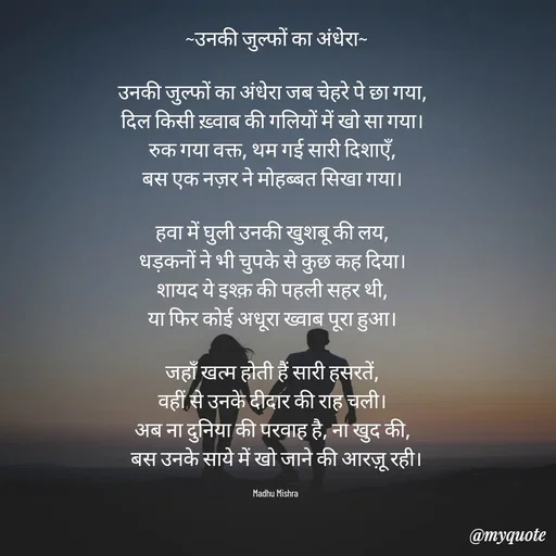 Quote by Honey - ~उनकी जुल्फों का अंधेरा~

उनकी जुल्फों का अंधेरा जब चेहरे पे छा गया,  
दिल किसी ख़्वाब की गलियों में खो सा गया।  
रुक गया वक्त, थम गई सारी दिशाएँ,  
बस एक नज़र ने मोहब्बत सिखा गया।  

हवा में घुली उनकी खुशबू की लय,  
धड़कनों ने भी चुपके से कुछ कह दिया।  
शायद ये इश्क़ की पहली सहर थी,  
या फिर कोई अधूरा ख्वाब पूरा हुआ।  

जहाँ खत्म होती हैं सारी हसरतें,  
वहीं से उनके दीदार की राह चली।  
अब ना दुनिया की परवाह है, ना खुद की,  
बस उनके साये में खो जाने की आरज़ू रही।

Madhu Mishra  - Made using Quotes Creator App, Post Maker App