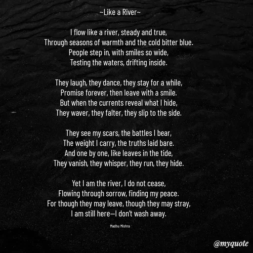 Quote by Honey - 
~Like a River~

I flow like a river, steady and true,  
Through seasons of warmth and the cold bitter blue.  
People step in, with smiles so wide,  
Testing the waters, drifting inside.  

They laugh, they dance, they stay for a while,  
Promise forever, then leave with a smile.  
But when the currents reveal what I hide,  
They waver, they falter, they slip to the side.  

They see my scars, the battles I bear,  
The weight I carry, the truths laid bare.  
And one by one, like leaves in the tide,  
They vanish, they whisper, they run, they hide.  

Yet I am the river, I do not cease,  
Flowing through sorrow, finding my peace.  
For though they may leave, though they may stray,  
I am still here—I don’t wash away.  

Madhu Mishra  - Made using Quotes Creator App, Post Maker App