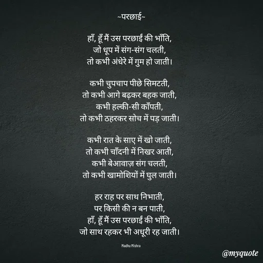 Quote by Honey - ~परछाई~

हाँ, हूँ मैं उस परछाईं की भाँति,  
जो धूप में संग-संग चलती,  
तो कभी अंधेरे में गुम हो जाती।  

कभी चुपचाप पीछे सिमटती,  
तो कभी आगे बढ़कर बहक जाती,  
कभी हल्की-सी काँपती,  
तो कभी ठहरकर सोच में पड़ जाती।  

कभी रात के साए में खो जाती,  
तो कभी चाँदनी में निखर आती,  
कभी बेआवाज़ संग चलती,  
तो कभी खामोशियों में घुल जाती।  

हर राह पर साथ निभाती,  
पर किसी की न बन पाती,  
हाँ, हूँ मैं उस परछाईं की भाँति,  
जो साथ रहकर भी अधूरी रह जाती।  

Madhu Mishra  - Made using Quotes Creator App, Post Maker App