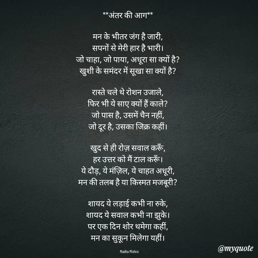 Quote by Honey - **अंतर की आग**  

मन के भीतर जंग है जारी,  
सपनों से मेरी हार है भारी।  
जो चाहा, जो पाया, अधूरा सा क्यों है?  
खुशी के समंदर में सूखा सा क्यों है?  

रास्ते चले थे रोशन उजाले,  
फिर भी ये साए क्यों हैं काले?  
जो पास है, उसमें चैन नहीं,  
जो दूर है, उसका जिक्र कहीं।  

खुद से ही रोज़ सवाल करूँ,  
हर उत्तर को मैं टाल करूँ।  
ये दौड़, ये मंज़िल, ये चाहत अधूरी,  
मन की तलब है या किस्मत मजबूरी?  

शायद ये लड़ाई कभी ना रुके,  
शायद ये सवाल कभी ना झुके।  
पर एक दिन शोर थमेगा कहीं,  
मन का सुकून मिलेगा यहीं।  

Madhu Mishra  - Made using Quotes Creator App, Post Maker App