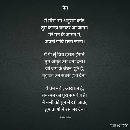 Quote by Honey - प्रेम 

मैं मीरा-सी अनुराग करूं,  
तुम कान्हा बनकर आ जाना।  
मेरे मन के आंगन में,  
अपनी छवि सजा जाना।  

मैं पी लूं विष हंसते-हंसते,  
तुम अमृत उसे बना देना।  
जो जग के बंधन झूठे हैं,  
मुझको उन सबसे हटा देना।  

ये प्रेम नहीं, आराधन है,  
तन-मन का पूरा समर्पण है।  
मैं बंसी की धुन में खो जाऊं,  
तुम प्राणों में रस भर देना।

Madhu Mishra  - Made using Quotes Creator App, Post Maker App