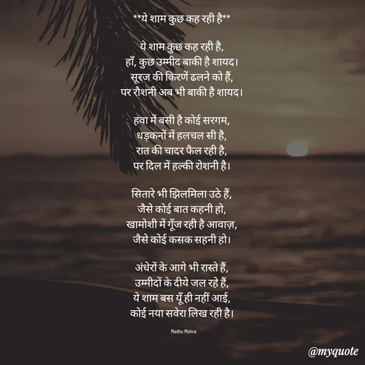 Quote by Honey - **ये शाम कुछ कह रही है**  

ये शाम कुछ कह रही है,  
हाँ, कुछ उम्मीद बाकी है शायद।  
सूरज की किरणें ढलने को हैं,  
पर रौशनी अब भी बाकी है शायद।  

हवा में बसी है कोई सरगम,  
धड़कनों में हलचल सी है,  
रात की चादर फैल रही है,  
पर दिल में हल्की रोशनी है।  

सितारे भी झिलमिला उठे हैं,  
जैसे कोई बात कहनी हो,  
खामोशी में गूँज रही है आवाज़,  
जैसे कोई कसक सहनी हो।  

अंधेरों के आगे भी रास्ते हैं,  
उम्मीदों के दीये जल रहे हैं,  
ये शाम बस यूँ ही नहीं आई,  
कोई नया सवेरा लिख रही है।  

Madhu Mishra  - Made using Quotes Creator App, Post Maker App
