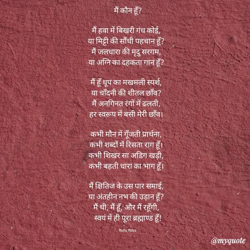 Quote by Honey - मैं कौन हूँ?

मैं हवा में बिखरी गंध कोई,  
या मिट्टी की सौंधी पहचान हूँ?  
मैं जलधारा की मृदु सरगम,  
या अग्नि का दहकता गान हूँ?  

मैं हूँ धूप का मखमली स्पर्श,  
या चाँदनी की शीतल छाँव?  
मैं अनगिनत रंगों में ढलती,  
हर स्वरूप में बसी मेरी छाँव।  

कभी मौन में गूँजती प्रार्थना,  
कभी शब्दों में रिसता राग हूँ।  
कभी शिखर सा अडिग खड़ी,  
कभी बहती धारा का भाग हूँ।  

मैं क्षितिज के उस पार समाई,  
या अंतहीन नभ की उड़ान हूँ?  
मैं थी, मैं हूँ, और मैं रहूँगी,  
स्वयं में ही पूरा ब्रह्माण्ड हूँ!

Madhu Mishra  - Made using Quotes Creator App, Post Maker App