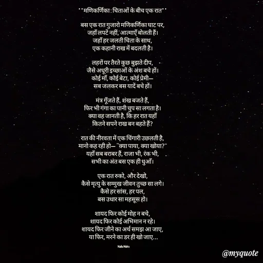 Quote by Honey - **मणिकर्णिका : चिताओं के बीच एक रात**  

बस एक रात गुजारो मणिकर्णिका घाट पर,  
जहाँ लपटें नहीं, आत्माएँ बोलती हैं।  
जहाँ हर जलती चिता के साथ,  
एक कहानी राख में बदलती है।  

लहरों पर तैरते कुछ बुझते दीप,  
जैसे अधूरी इच्छाओं के अंश बचे हों।  
कोई माँ, कोई बेटा, कोई प्रेमी—  
सब जलकर बस यादें बचे हों।  

मंत्र गूँजते हैं, शंख बजते हैं,  
फिर भी गंगा का पानी चुप सा लगता है।  
क्या वह जानती है, कि हर रात यहाँ  
कितने सपने राख बन बहते हैं?  

रात की नीरवता में एक चिंगारी उछलती है,  
मानो कह रही हो— “क्या पाया, क्या खोया?”  
यहाँ सब बराबर हैं, राजा भी, रंक भी,  
सभी का अंत बस एक ही धुआँ।  

एक रात रुको, और देखो,  
कैसे मृत्यु के सम्मुख जीवन तुच्छ सा लगे।  
कैसे हर सांस, हर पल,  
बस उधार सा महसूस हो।  

शायद फिर कोई मोह न बचे,  
शायद फिर कोई अभिमान न रहे।  
शायद फिर जीने का अर्थ समझ आ जाए,  
या फिर, मरने का डर ही खो जाए...

Madhu Mishra  - Made using Quotes Creator App, Post Maker App