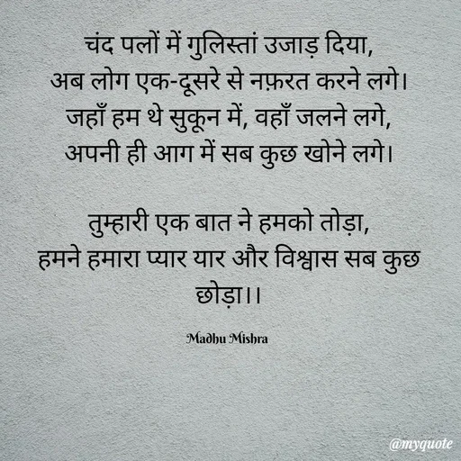 Quote by Honey - चंद पलों में गुलिस्तां उजाड़ दिया,
अब लोग एक-दूसरे से नफ़रत करने लगे।
जहाँ हम थे सुकून में, वहाँ जलने लगे,
अपनी ही आग में सब कुछ खोने लगे।

तुम्हारी एक बात ने हमको तोड़ा,
हमने हमारा प्यार यार और विश्वास सब कुछ छोड़ा।।

Madhu Mishra  - Made using Quotes Creator App, Post Maker App