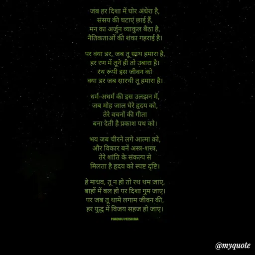 Quote by Honey - 
जब हर दिशा में घोर अंधेरा है,
संसय की घटाएं छाई हैं,
मन का अर्जुन व्याकुल बैठा है,
नैतिकताओं की शंका गहराई है।

पर क्या डर, जब तू साथ हमारा है,
हर रण में तूने ही तो उबारा है।
रथ रूपी इस जीवन को
क्या डर जब सारथी तू हमारा है।

धर्म-अधर्म की इस उलझन में,
जब मोह जाल घेरे हृदय को,
तेरे वचनों की गीता
बना देती है प्रकाश पथ को।

भय जब चीरने लगे आत्मा को,
और विकार बनें अस्त्र-शस्त्र,
तेरे शांति के संकल्प से
मिलता है हृदय को स्पष्ट दृष्टि।

हे माधव, तू न हो तो रथ थम जाए,
बाहों में बल हो पर दिशा गुम जाए।
पर जब तू थामे लगाम जीवन की,
हर युद्ध में विजय सहज हो जाए।

Madhu Mishra  - Made using Quotes Creator App, Post Maker App