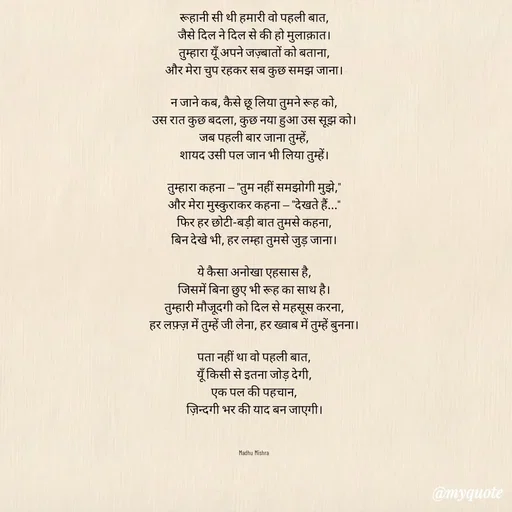 Quote by Honey - वो पहली बात

रूहानी सी थी हमारी वो पहली बात,
जैसे दिल ने दिल से की हो मुलाक़ात।
तुम्हारा यूँ अपने जज़्बातों को बताना,
और मेरा चुप रहकर सब कुछ समझ जाना।

न जाने कब, कैसे छू लिया तुमने रूह को,
उस रात कुछ बदला, कुछ नया हुआ उस सूझ को।
जब पहली बार जाना तुम्हें,
शायद उसी पल जान भी लिया तुम्हें।

तुम्हारा कहना — "तुम नहीं समझोगी मुझे,"
और मेरा मुस्कुराकर कहना — "देखते हैं..."
फिर हर छोटी-बड़ी बात तुमसे कहना,
बिन देखे भी, हर लम्हा तुमसे जुड़ जाना।

ये कैसा अनोखा एहसास है,
जिसमें बिना छुए भी रूह का साथ है।
तुम्हारी मौजूदगी को दिल से महसूस करना,
हर लफ़्ज़ में तुम्हें जी लेना, हर ख्वाब में तुम्हें बुनना।

पता नहीं था वो पहली बात,
यूँ किसी से इतना जोड़ देगी,
एक पल की पहचान,
ज़िन्दगी भर की याद बन जाएगी।



Madhu Mishra  - Made using Quotes Creator App, Post Maker App