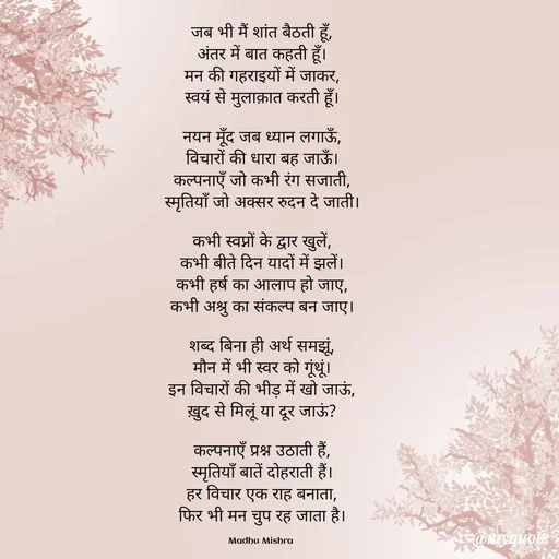 Quote by Honey - जब भी मैं शांत बैठती हूँ,
अंतर में बात कहती हूँ।
मन की गहराइयों में जाकर,
स्वयं से मुलाक़ात करती हूँ।

नयन मूँद जब ध्यान लगाऊँ,
विचारों की धारा बह जाऊँ।
कल्पनाएँ जो कभी रंग सजाती,
स्मृतियाँ जो अक्सर रुदन दे जाती।

कभी स्वप्नों के द्वार खुलें,
कभी बीते दिन यादों में झलें।
कभी हर्ष का आलाप हो जाए,
कभी अश्रु का संकल्प बन जाए।

शब्द बिना ही अर्थ समझूं,
मौन में भी स्वर को गूंथूं।
इन विचारों की भीड़ में खो जाऊं,
ख़ुद से मिलूं या दूर जाऊं?

कल्पनाएँ प्रश्न उठाती हैं,
स्मृतियाँ बातें दोहराती हैं।
हर विचार एक राह बनाता,
फिर भी मन चुप रह जाता है।

Madhu Mishra  - Made using Quotes Creator App, Post Maker App
