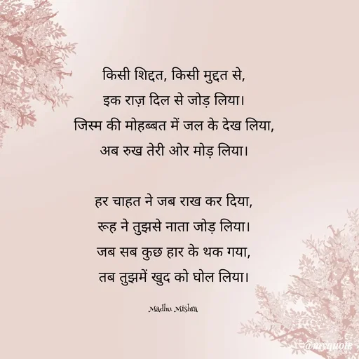 Quote by Honey - किसी शिद्दत, किसी मुद्दत से,
इक राज़ दिल से जोड़ लिया।
जिस्म की मोहब्बत में जल के देख लिया,
अब रुख तेरी ओर मोड़ लिया।

हर चाहत ने जब राख कर दिया,
रूह ने तुझसे नाता जोड़ लिया।
जब सब कुछ हार के थक गया,
तब तुझमें खुद को घोल लिया।

Madhu Mishra  - Made using Quotes Creator App, Post Maker App