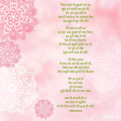 Quote by Honey - जिस वक़्त मैं तुझको भर कर
ख़ुद को खाली कर रही थी,
हाँ, क्या तुम वही थे
जब मैं अपनेपन का एहसास लिए
एक झूठ में घूम रही थी?

मैंने इक से नहीं —
हर बार, बस तुझसे ही प्यार किया,
हर टूटी साँस में भी
तेरा ही नाम दोहराया,
तेरे लिए हर ख़ुशी कुर्बान कर दी,
पर तूने तो जैसे
मुझे कभी चाहा ही नहीं।

तेरे लिए शायद
मैं बस एक पल की कहानी थी,
जिसे पढ़ा और छोड़ दिया
जैसे अधूरी कोई पुरानी सी किताब।

मैंने हर दुआ में
तेरा नाम रखा,
तूने हर वक़्त
मुझे किसी और के नाम रखा।

अब भी सोचती हूँ —
क्या कम था मुझमें?
या तेरा दिल कभी मेरा हुआ ही नहीं?

Madhu Mishra  - Made using Quotes Creator App, Post Maker App