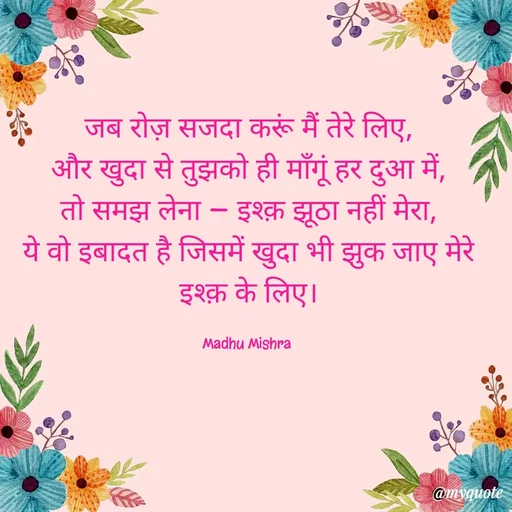 Quote by Honey - जब रोज़ सजदा करूं मैं तेरे लिए,
और खुदा से तुझको ही माँगूं हर दुआ में,
तो समझ लेना — इश्क़ झूठा नहीं मेरा,
ये वो इबादत है जिसमें खुदा भी झुक जाए मेरे इश्क़ के लिए।

Madhu Mishra  - Made using Quotes Creator App, Post Maker App