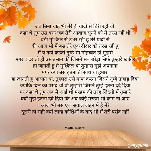 Quote by Honey - जब बिना चाहे भी तेरे ही यादों से घिरी रही थी 
कहा थे तुम उस वक्त जब तेरी आवाज सुनने को मैं तरस रही थी
बड़ी मुश्किल से उभर रही हु तेरे यादों से
की आज भी मैं बस तेरे एक दीदार को तरस रही हु
मैं ये नहीं कहती तुम्हे भी मोहब्बत हो मुझसे
मगर कदर तो हो उस इंसान की जिसने सब छोड़ा सिर्फ तुम्हारे खातिर
हा जानती हु मै मुश्किल था तुम्हारा मुझे अपनाना
मगर क्या बस इतना ही साथ था हमारा
हा जानती हु आसान था, तुम्हारा उसे माफ करना जिसने तुम्हे उजाड़ दिया
क्योंकि दिल की पसंद थी वो तुम्हारी जिसने तुम्हे इतना दर्द दिया
पर कहा थे तुम जब मैं आई थी मरहम की तरह जिंदगी में तुम्हारे
क्यों मुझे इतना दर्द दिया कि अब कोई मरहम भी काम ना आए
आज भी बस एक सवाल जहन में है मेरे
दूसरी ही सही क्यों लाख कोशिशों के बाद भी मैं तेरी पसंद नहीं



Madhu Mishra  - Made using Quotes Creator App, Post Maker App
