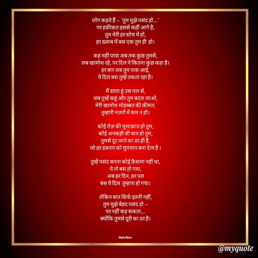 Quote by Honey - लोग कहते हैं — "तुम मुझे पसंद हो..."
पर हक़ीक़त इससे कहीं आगे है,
तुम मेरी हर सोच में हो,
हर ख़्वाब में बस एक तुम ही  हो।

कह नहीं पाया अब तक कुछ तुमसे,
लब खामोश रहे, पर दिल ने कितना कुछ कहा है।
हर बार जब तुम पास आई,
ये दिल बस तुम्हें तकता रहा है।

मैं डरता हूं उस पल से,
जब तुम्हें कहूं और तुम बदल जाओ,
मेरी खामोश मोहब्बत की कीमत,
तुम्हारी नज़रों में कम न हो।

कोई रोज़ की मुलाक़ात हो तुम,
कोई अनकही सी बात हो तुम,
तुमसे दूर जाने का डर ही है,
जो हर इकरार को चुपचाप बना देता है ।

तुम्हें पसंद करना कोई फ़ैसला नहीं था,
ये तो बस हो गया,
अब हर दिन, हर पल
बस ये दिल  तुम्हारा हो गया।

लेकिन बात सिर्फ इतनी नहीं,
तुम मुझे बेहद पसंद हो —
पर नहीं कह सकता...
क्योंकि तुमसे दूरी का डर है।



Madhu Mishra  - Made using Quotes Creator App, Post Maker App