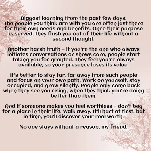 Quote by Honey - Biggest learning from the past few days:
The people you think are with you are often just there for their own needs and benefits. Once their purpose is served, they flush you out of their life without a second thought.

Another harsh truth — if you're the one who always initiates conversations or shows care, people start taking you for granted. They feel you're always available, so your presence loses its value.

It’s better to stay far, far away from such people and focus on your own path. Work on yourself, stay occupied, and grow silently. People only come back when they see you rising, when they think you're doing better than them.

And if someone makes you feel worthless — don’t beg for a place in their life. Walk away. It’ll hurt at first, but in time, you’ll discover your real worth.

No one stays without a reason, my friend.

 - Made using Quotes Creator App, Post Maker App