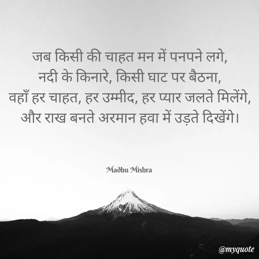 Quote by Honey - जब किसी की चाहत मन में पनपने लगे,
नदी के किनारे, किसी घाट पर बैठना,
वहाँ हर चाहत, हर उम्मीद, हर प्यार जलते मिलेंगे,
और राख बनते अरमान हवा में उड़ते दिखेंगे।



Madhu Mishra  - Made using Quotes Creator App, Post Maker App