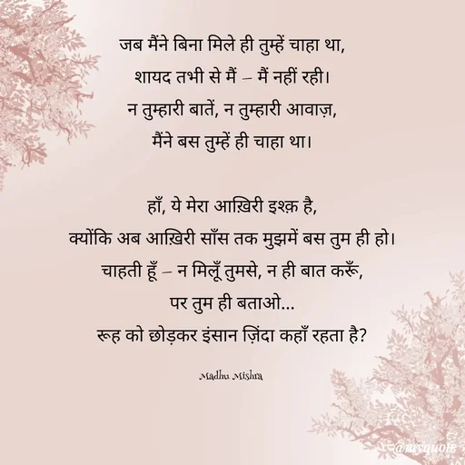 Quote by Honey - जब मैंने बिना मिले ही तुम्हें चाहा था,
शायद तभी से मैं — मैं नहीं रही।
न तुम्हारी बातें, न तुम्हारी आवाज़,
मैंने बस तुम्हें ही चाहा था।

हाँ, ये मेरा आख़िरी इश्क़ है,
क्योंकि अब आख़िरी साँस तक मुझमें बस तुम ही हो।
चाहती हूँ — न मिलूँ तुमसे, न ही बात करूँ,
पर तुम ही बताओ...
रूह को छोड़कर इंसान ज़िंदा कहाँ रहता है?

Madhu Mishra  - Made using Quotes Creator App, Post Maker App