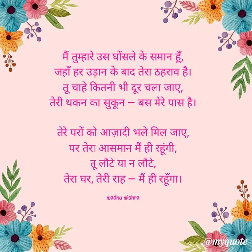 Quote by Honey - मैं तुम्हारे उस घोंसले के समान हूँ,
जहाँ हर उड़ान के बाद तेरा ठहराव है।
तू चाहे कितनी भी दूर चला जाए,
तेरी थकन का सुकून — बस मेरे पास है।

तेरे परों को आज़ादी भले मिल जाए,
पर तेरा आसमान मैं ही रहूंगी,
तू लौटे या न लौटे,
तेरा घर, तेरी राह — मैं ही रहूँगा।

madhu mishra - Made using Quotes Creator App, Post Maker App