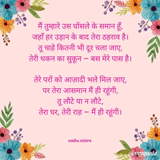 Quote by Honey - मैं तुम्हारे उस घोंसले के समान हूँ,
जहाँ हर उड़ान के बाद तेरा ठहराव है।
तू चाहे कितनी भी दूर चला जाए,
तेरी थकन का सुकून — बस मेरे पास है।

तेरे परों को आज़ादी भले मिल जाए,
पर तेरा आसमान मैं ही रहूंगी,
तू लौटे या न लौटे,
तेरा घर, तेरी राह — मैं ही रहूंगी।



madhu mishra  - Made using Quotes Creator App, Post Maker App
