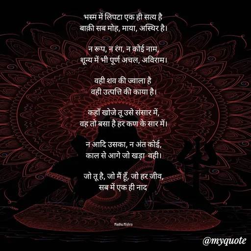 Quote by Honey - 
भस्म में लिपटा एक ही सत्य है 
बाक़ी सब मोह, माया, अस्थिर है।

न रूप, न रंग, न कोई नाम,
शून्य में भी पूर्ण अचल, अविराम।

वही शव की ज्वाला है 
वही उत्पत्ति की काया है।

कहाँ खोजे तू उसे संसार में,
वह तो बसा है हर कण के सार में।

न आदि उसका, न अंत कोई,
काल से आगे जो खड़ा  वही।

जो तू है, जो मैं हूँ, जो हर जीव,
सब में एक ही नाद 




Madhu Mishra  - Made using Quotes Creator App, Post Maker App