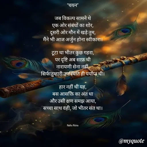 Quote by Honey - “चयन”

जब विकल्प सामने थे
एक ओर संबंधों का शोर,
दूसरी ओर मौन में खड़े तुम,
मैंने भी आज अर्जुन होना स्वीकारा।

टूटा था भीतर कुछ गहरा,
पर दृष्टि अब साफ़ थी
नारायणी सेना नहीं,
सिर्फ तुम्हारी उपस्थिति ही पर्याप्त थी।

हार नहीं थी यह,
बस आसक्ति का अंत था
और उसी क्षण समझ आया,
सच्चा साथ वही, जो भीतर संत था।



Madhu Mishra  - Made using Quotes Creator App, Post Maker App