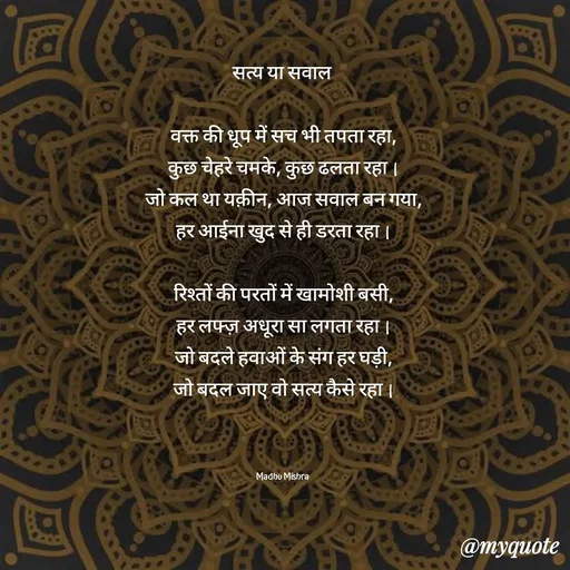 Quote by Honey - सत्य या सवाल 

वक्त की धूप में सच भी तपता रहा,
कुछ चेहरे चमके, कुछ ढलता रहा।
जो कल था यक़ीन, आज सवाल बन गया,
हर आईना खुद से ही डरता रहा।

रिश्तों की परतों में खामोशी बसी,
हर लफ्ज़ अधूरा सा लगता रहा।
जो बदले हवाओं के संग हर घड़ी,
जो बदल जाए वो सत्य कैसे रहा।



Madhu Mishra  - Made using Quotes Creator App, Post Maker App
