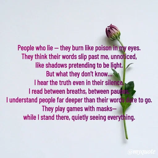 Quote by Tani's Art - People who lie — they burn like poison in my eyes.
They think their words slip past me, unnoticed,
like shadows pretending to be light.
But what they don’t know…
I hear the truth even in their silence,
I read between breaths, between pauses,
I understand people far deeper than their words dare to go.
They play games with masks—
while I stand there, quietly seeing everything. - Made using Quotes Creator App, Post Maker App