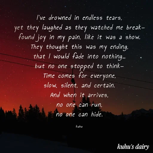 Quote by Tani's Art - I’ve drowned in endless tears,
yet they laughed as they watched me break—
found joy in my pain, like it was a show.
They thought this was my ending,
that I would fade into nothing…
but no one stopped to think—
Time comes for everyone,
slow, silent, and certain.
And when it arrives,
no one can run,
no one can hide.

kuhu - Made using Quotes Creator App, Post Maker App