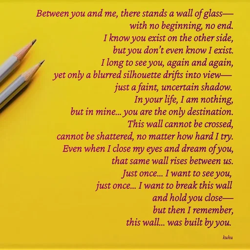 Quote by Tani's Art - Between you and me, there stands a wall of glass—
with no beginning, no end.
I know you exist on the other side,
but you don’t even know I exist.
I long to see you, again and again,
yet only a blurred silhouette drifts into view—
just a faint, uncertain shadow.
In your life, I am nothing,
but in mine… you are the only destination.
This wall cannot be crossed,
cannot be shattered, no matter how hard I try.
Even when I close my eyes and dream of you,
that same wall rises between us.
Just once… I want to see you,
just once… I want to break this wall
and hold you close—
but then I remember,
this wall… was built by you. 

kuhu  - Made using Quotes Creator App, Post Maker App