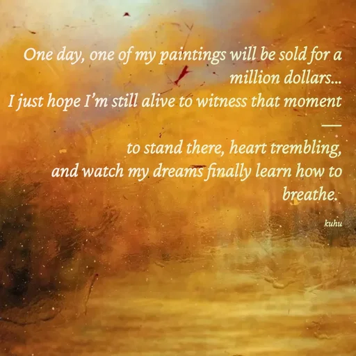 Quote by Tani's Art - One day, one of my paintings will be sold for a million dollars…
I just hope I’m still alive to witness that moment—
to stand there, heart trembling,
and watch my dreams finally learn how to breathe. 

kuhu - Made using Quotes Creator App, Post Maker App