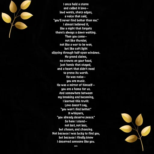 Quote by Tani's Art - I once held a storm
and called it love—
loud words, sharp edges,
a voice that said,
“you’ll never find better than me.”
I almost believed it,
like a night that forgets
there’s always a dawn waiting.
Then you came—
not like thunder,
not like a war to be won,
but like soft light
slipping through half-open windows.
No grand claims,
no crowns on your head,
just hands that stayed,
and a heart that didn’t need
to prove its worth.
He was noise—
you are music.
He was a mirror of himself—
you are a home for us.
And somewhere between
my breaking and becoming,
I learned this truth:
Love doesn’t say,
“you won’t find better.”
It whispers,
“you already deserve peace.”
So here I stand—
not lost, not less,
but chosen, and choosing.
Not because I was lucky to find you,
but because I finally knew
I deserved someone like you.

kuhu - Made using Quotes Creator App, Post Maker App