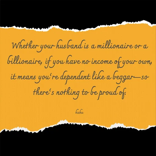 Quote by Tani's Art - Whether your husband is a millionaire or a billionaire, if you have no income of your own, it means you’re dependent like a beggar—so there’s nothing to be proud of.

kuhu - Made using Quotes Creator App, Post Maker App