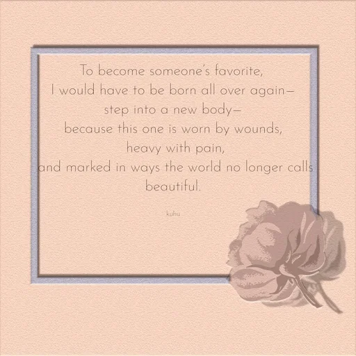 Quote by Tani's Art - To become someone’s favorite, 
I would have to be born all over again—
step into a new body—
because this one is worn by wounds,
 heavy with pain,
 and marked in ways the world no longer calls beautiful.

kuhu - Made using Quotes Creator App, Post Maker App