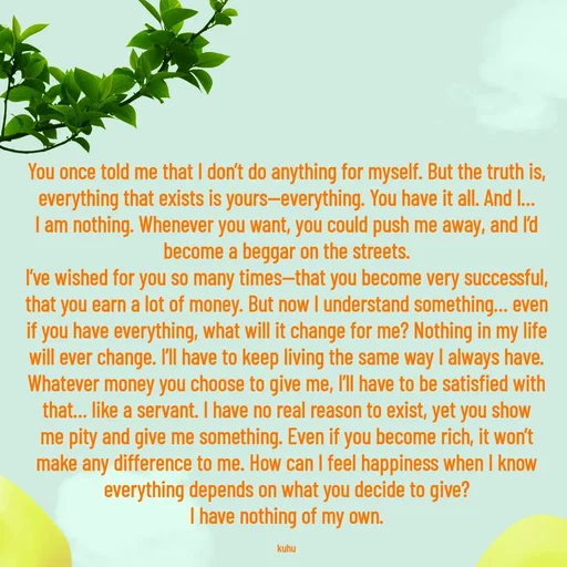 Quote by Tani's Art - You once told me that I don’t do anything for myself. But the truth is, everything that exists is yours—everything. You have it all. And I… I am nothing. Whenever you want, you could push me away, and I’d become a beggar on the streets.
I’ve wished for you so many times—that you become very successful, that you earn a lot of money. But now I understand something… even if you have everything, what will it change for me? Nothing in my life will ever change. I’ll have to keep living the same way I always have.
Whatever money you choose to give me, I’ll have to be satisfied with that… like a servant. I have no real reason to exist, yet you show me pity and give me something. Even if you become rich, it won’t make any difference to me. How can I feel happiness when I know everything depends on what you decide to give?
I have nothing of my own.

kuhu - Made using Quotes Creator App, Post Maker App