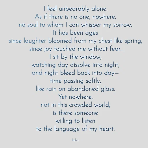 Quote by Tani's Art - I feel unbearably alone.
As if there is no one, nowhere,
no soul to whom I can whisper my sorrow.
It has been ages
since laughter bloomed from my chest like spring,
since joy touched me without fear.
I sit by the window,
watching day dissolve into night,
and night bleed back into day—
time passing softly,
like rain on abandoned glass.
Yet nowhere,
not in this crowded world,
is there someone
willing to listen
to the language of my heart.

kuhu - Made using Quotes Creator App, Post Maker App
