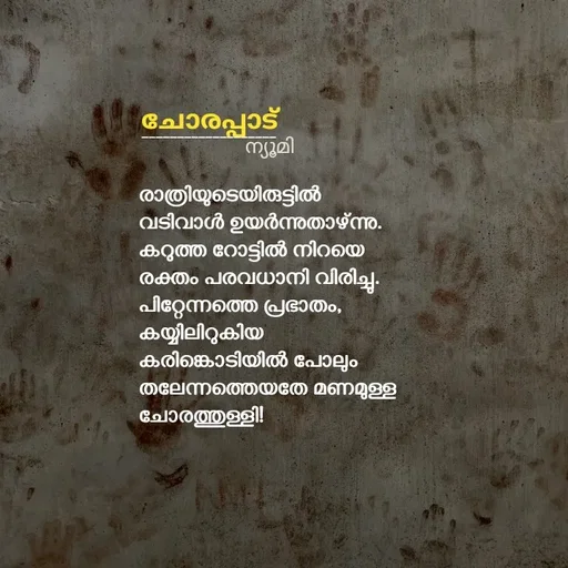 Quote by Ⓩ︎ⓐ︎ⓘ︎ⓝ︎ - 


രാത്രിയുടെയിരുട്ടിൽ
വടിവാൾ ഉയർന്നുതാഴ്ന്നു.
കറുത്ത റോട്ടിൽ നിറയെ
രക്തം പരവധാനി വിരിച്ചു.
പിറ്റേന്നത്തെ പ്രഭാതം,
കയ്യിലിറുകിയ 
കരിങ്കൊടിയിൽ പോലും
തലേന്നത്തെയതേ മണമുള്ള
ചോരത്തുള്ളി!


ചോരപ്പാട് ___________________ന്യൂമി  - Made using Quotes Creator App, Post Maker App