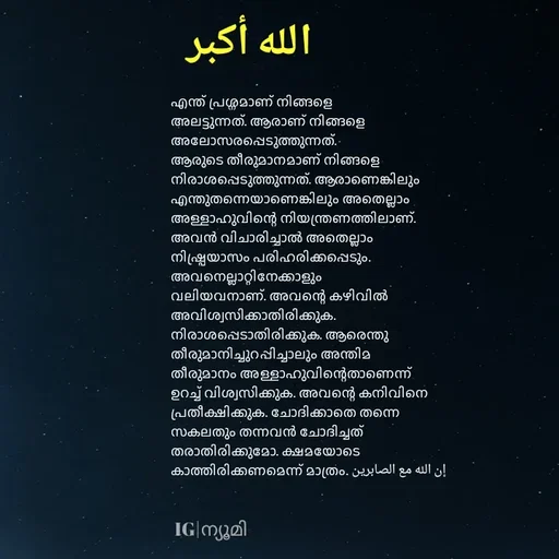 Quote by Ⓩ︎ⓐ︎ⓘ︎ⓝ︎ - 

എന്ത് പ്രശ്നമാണ് നിങ്ങളെ അലട്ടുന്നത്. ആരാണ് നിങ്ങളെ അലോസരപ്പെടുത്തുന്നത്. ആരുടെ തീരുമാനമാണ് നിങ്ങളെ നിരാശപ്പെടുത്തുന്നത്. ആരാണെങ്കിലും എന്തുതന്നെയാണെങ്കിലും അതെല്ലാം അള്ളാഹുവിന്റെ നിയന്ത്രണത്തിലാണ്. അവൻ വിചാരിച്ചാൽ അതെല്ലാം നിഷ്പ്രയാസം പരിഹരിക്കപ്പെടും. അവനെല്ലാറ്റിനേക്കാളും വലിയവനാണ്. അവന്റെ കഴിവിൽ അവിശ്വസിക്കാതിരിക്കുക. നിരാശപ്പെടാതിരിക്കുക. ആരെന്തു തീരുമാനിച്ചുറപ്പിച്ചാലും അന്തിമ തീരുമാനം അള്ളാഹുവിന്റെതാണെന്ന് ഉറച്ച് വിശ്വസിക്കുക. അവന്റെ കനിവിനെ പ്രതീക്ഷിക്കുക. ചോദിക്കാതെ തന്നെ സകലതും തന്നവൻ ചോദിച്ചത് തരാതിരിക്കുമോ. ക്ഷമയോടെ കാത്തിരിക്കണമെന്ന് മാത്രം. إن الله مع الصابرين


الله أكبرIG|ന്യൂമി  - Made using Quotes Creator App, Post Maker App