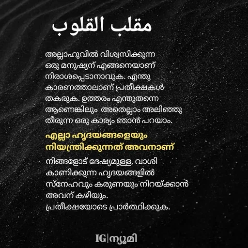 Quote by Ⓩ︎ⓐ︎ⓘ︎ⓝ︎ - അല്ലാഹുവിൽ വിശ്വസിക്കുന്ന ഒരു മനുഷ്യന് എങ്ങനെയാണ് നിരാശപ്പെടാനാവുക. എന്തു കാരണത്താലാണ് പ്രതീക്ഷകൾ തകരുക. ഉത്തരം എന്തുതന്നെ ആണെങ്കിലും  അതെല്ലാം അലിഞ്ഞു തീരുന്ന ഒരു കാര്യം ഞാൻ പറയാം. 
എല്ലാ ഹൃദയങ്ങളെയും
നിയന്ത്രിക്കുന്നത് അവനാണ് നിങ്ങളോട് ദേഷ്യമുള്ള, വാശി കാണിക്കുന്ന ഹൃദയങ്ങളിൽ സ്നേഹവും കരുണയും നിറയ്ക്കാൻ അവന് കഴിയും. 
പ്രതീക്ഷയോടെ പ്രാർത്ഥിക്കുക.مقلب القلوبIG|ന്യൂമി  - Made using Quotes Creator App, Post Maker App