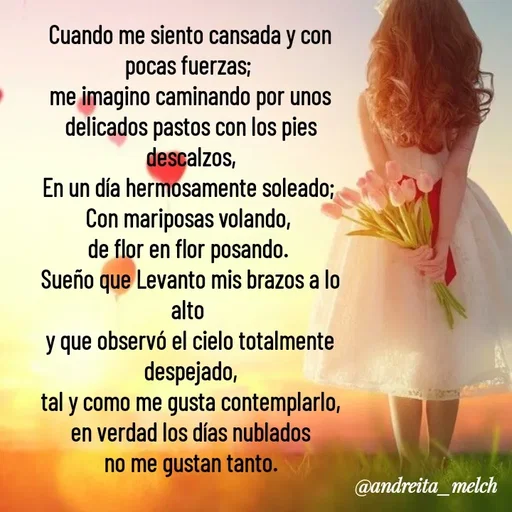 Quote by Andreita_melch - Cuando me siento cansada y con pocas fuerzas; 
me imagino caminando por unos delicados pastos con los pies descalzos,
En un día hermosamente soleado; 
Con mariposas volando, 
de flor en flor posando. 
Sueño que Levanto mis brazos a lo alto 
y que observó el cielo totalmente despejado,
tal y como me gusta contemplarlo,
en verdad los días nublados
no me gustan tanto. - Made using Quotes Creator App, Post Maker App