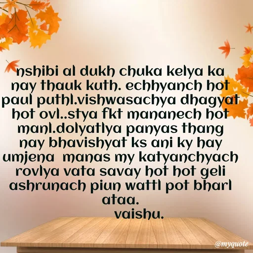 Quote by Amol Kalaskar - nshibi al dukh chuka kelya ka nay thauk kuth. echhyanch hot paul puthl.vishwasachya dhagyat hot ovl..stya fkt mananech hot manl.dolyatlya panyas thang nay bhavishyat ks ani ky hay umjena  manas my katyanchyach rovlya vata savay hot hot geli ashrunach piun wattl pot bharl ataa.
          vaishu. - Made using Quotes Creator App, Post Maker App