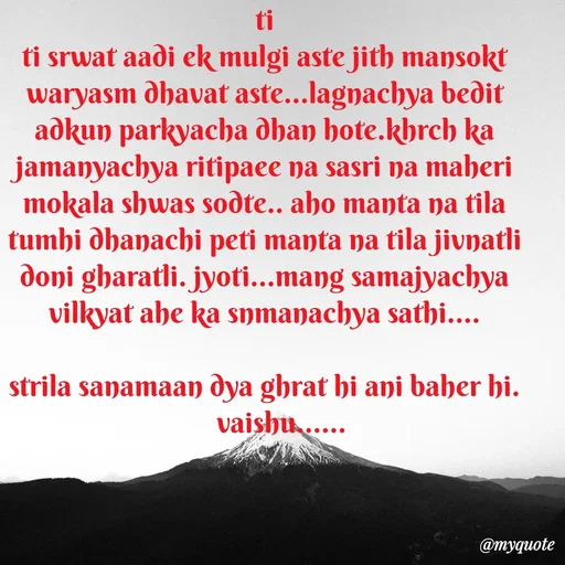 Quote by Amol Kalaskar - ti
ti srwat aadi ek mulgi aste jith mansokt waryasm dhavat aste...lagnachya bedit adkun parkyacha dhan hote.khrch ka jamanyachya ritipaee na sasri na maheri mokala shwas sodte.. aho manta na tila tumhi dhanachi peti manta na tila jivnatli doni gharatli. jyoti...mang samajyachya vilkyat ahe ka snmanachya sathi....

strila sanamaan dya ghrat hi ani baher hi.
     vaishu...... - Made using Quotes Creator App, Post Maker App