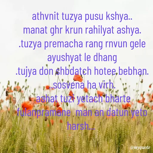 Quote by Amol Kalaskar - athvnit tuzya pusu kshya..
manat ghr krun rahilyat ashya.
.tuzya premacha rang rnvun gele ayushyat le dhang
.tujya don shbdatch hotee bebhan.
..sosvena ha virh.
 aahat tuzi yetach bharte  fulanpramane  man an datun yeto harsh...  - Made using Quotes Creator App, Post Maker App